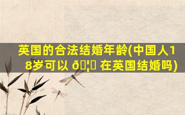 英国的合法结婚年龄(中国人18岁可以 🦅 在英国结婚吗)